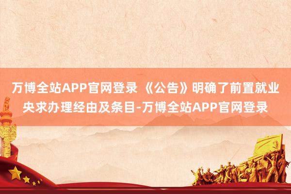 万博全站APP官网登录 《公告》明确了前置就业央求办理经由及条目-万博全站APP官网登录