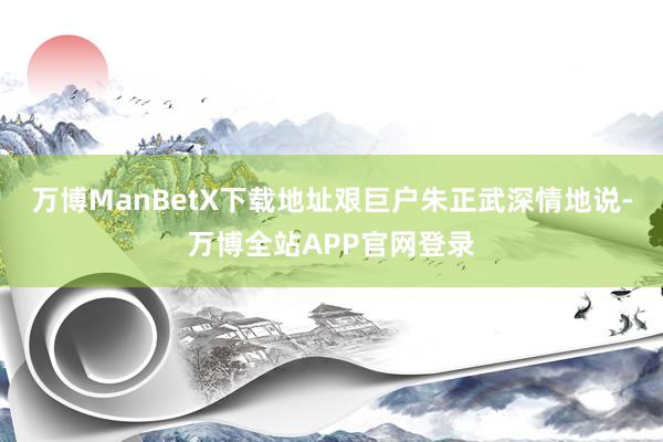 万博ManBetX下载地址艰巨户朱正武深情地说-万博全站APP官网登录