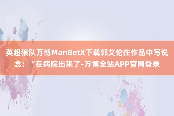 英超狼队万博ManBetX下载郭艾伦在作品中写说念:“在病院出来了-万博全站APP官网登录