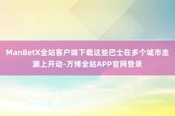 ManBetX全站客户端下载这些巴士在多个城市走漏上开动-万博全站APP官网登录