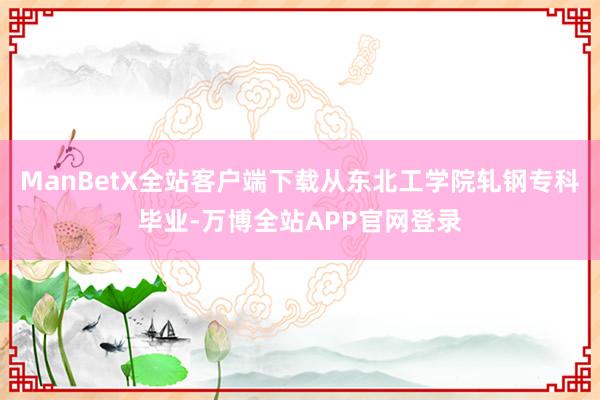 ManBetX全站客户端下载从东北工学院轧钢专科毕业-万博全站APP官网登录