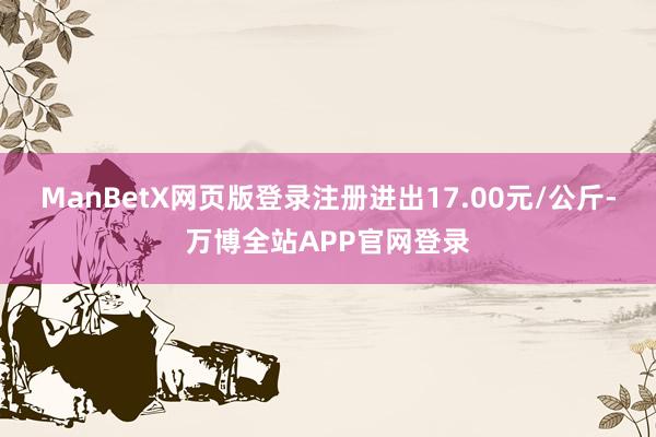 ManBetX网页版登录注册进出17.00元/公斤-万博全站APP官网登录
