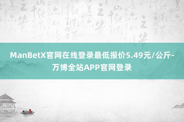 ManBetX官网在线登录最低报价5.49元/公斤-万博全站APP官网登录