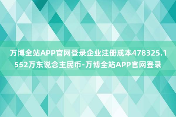 万博全站APP官网登录企业注册成本478325.1552万东说念主民币-万博全站APP官网登录