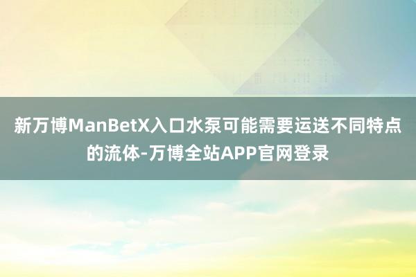 新万博ManBetX入口水泵可能需要运送不同特点的流体-万博全站APP官网登录