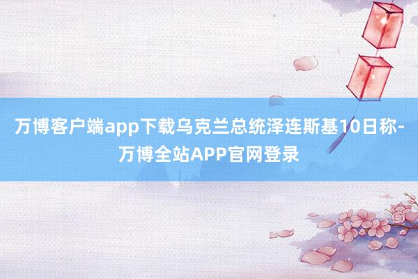 万博客户端app下载乌克兰总统泽连斯基10日称-万博全站APP官网登录