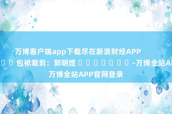 万博客户端app下载尽在新浪财经APP 包袱裁剪:郭明煜 -万博全站APP官网登录