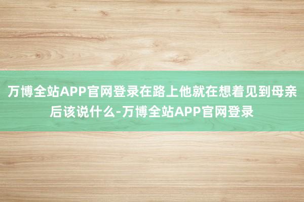 万博全站APP官网登录在路上他就在想着见到母亲后该说什么-万博全站APP官网登录