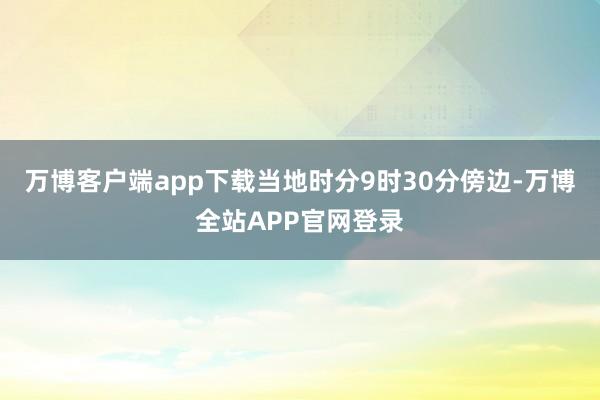 万博客户端app下载当地时分9时30分傍边-万博全站APP官网登录