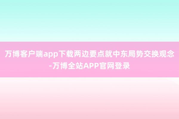 万博客户端app下载两边要点就中东局势交换观念-万博全站APP官网登录