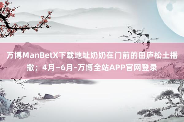 万博ManBetX下载地址奶奶在门前的田庐松土播撒；4月—6月-万博全站APP官网登录