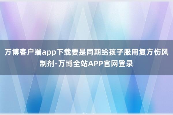 万博客户端app下载要是同期给孩子服用复方伤风制剂-万博全站APP官网登录