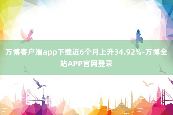 万博客户端app下载近6个月上升34.92%-万博全站APP官网登录