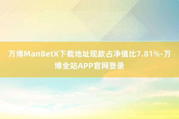 万博ManBetX下载地址现款占净值比7.81%-万博全站APP官网登录