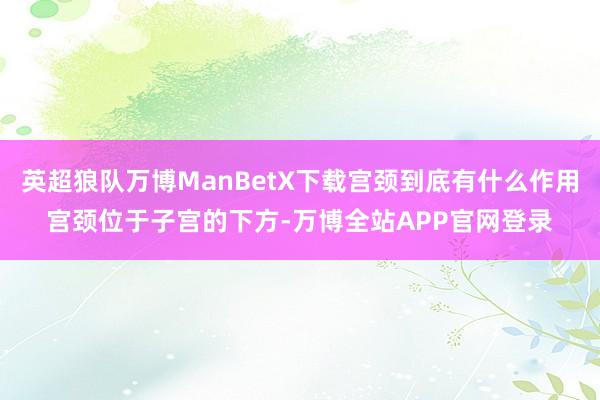 英超狼队万博ManBetX下载宫颈到底有什么作用宫颈位于子宫的下方-万博全站APP官网登录