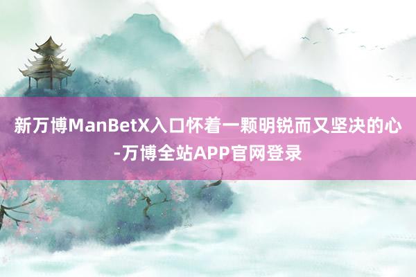 新万博ManBetX入口怀着一颗明锐而又坚决的心-万博全站APP官网登录
