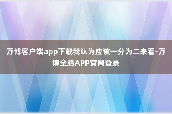 万博客户端app下载我认为应该一分为二来看-万博全站APP官网登录
