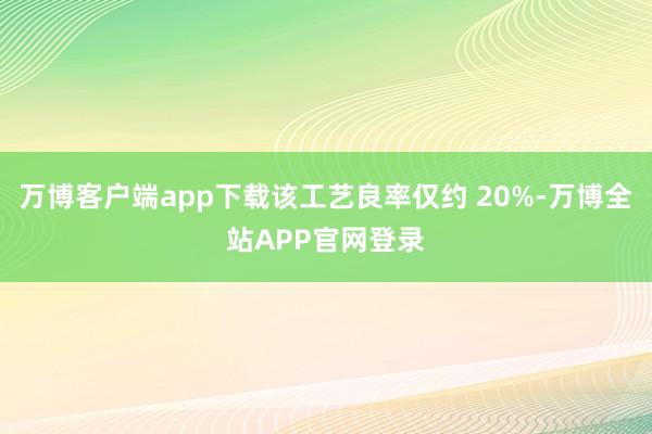 万博客户端app下载该工艺良率仅约 20%-万博全站APP官网登录