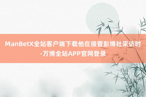 ManBetX全站客户端下载他在接管彭博社采访时-万博全站APP官网登录