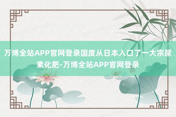 万博全站APP官网登录国度从日本入口了一大宗尿素化肥-万博全站APP官网登录