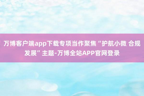 万博客户端app下载专项当作聚焦“护航小微 合规发展”主题-万博全站APP官网登录