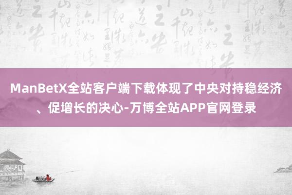 ManBetX全站客户端下载体现了中央对持稳经济、促增长的决心-万博全站APP官网登录