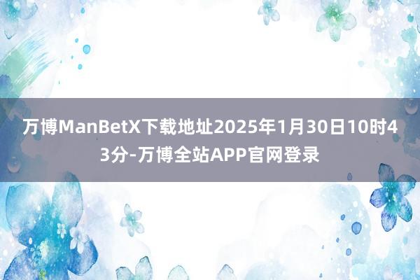 万博ManBetX下载地址2025年1月30日10时43分-万博全站APP官网登录