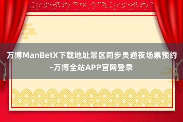 万博ManBetX下载地址景区同步灵通夜场票预约-万博全站APP官网登录
