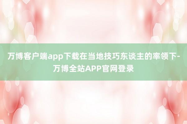 万博客户端app下载在当地技巧东谈主的率领下-万博全站APP官网登录