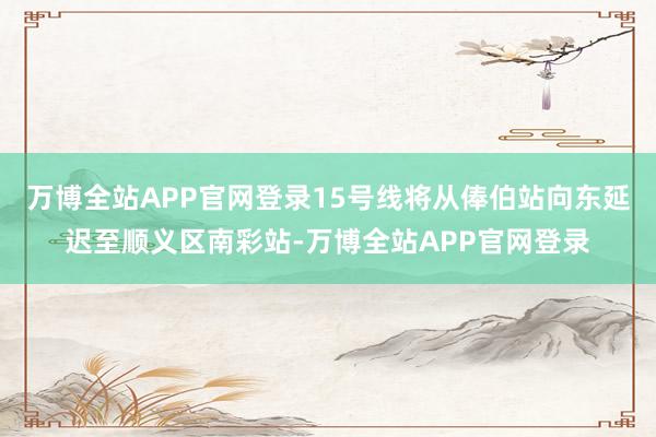 万博全站APP官网登录15号线将从俸伯站向东延迟至顺义区南彩站-万博全站APP官网登录