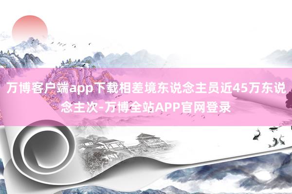 万博客户端app下载相差境东说念主员近45万东说念主次-万博全站APP官网登录