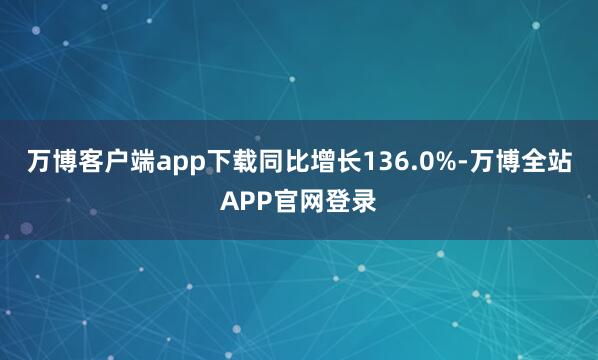 万博客户端app下载同比增长136.0%-万博全站APP官网登录