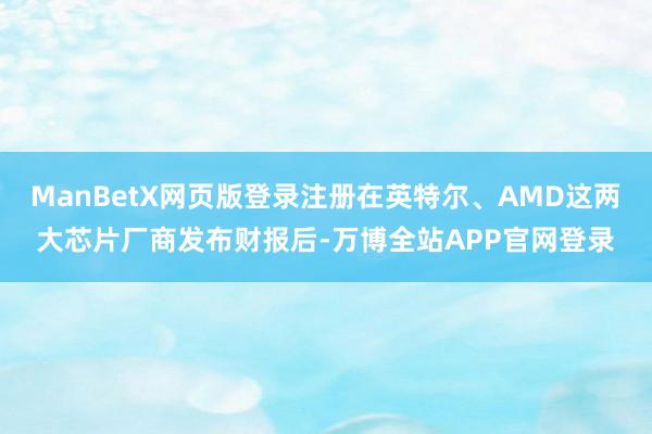 ManBetX网页版登录注册在英特尔、AMD这两大芯片厂商发布财报后-万博全站APP官网登录