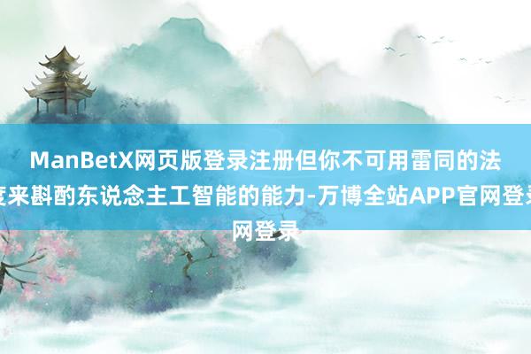 ManBetX网页版登录注册但你不可用雷同的法度来斟酌东说念主工智能的能力-万博全站APP官网登录