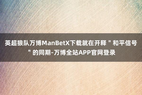 英超狼队万博ManBetX下载就在开释"和平信号"的同期-万博全站APP官网登录