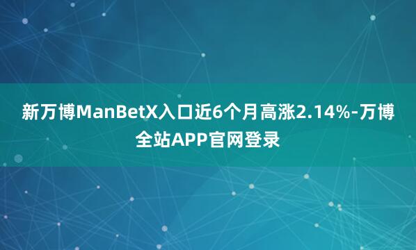 新万博ManBetX入口近6个月高涨2.14%-万博全站APP官网登录
