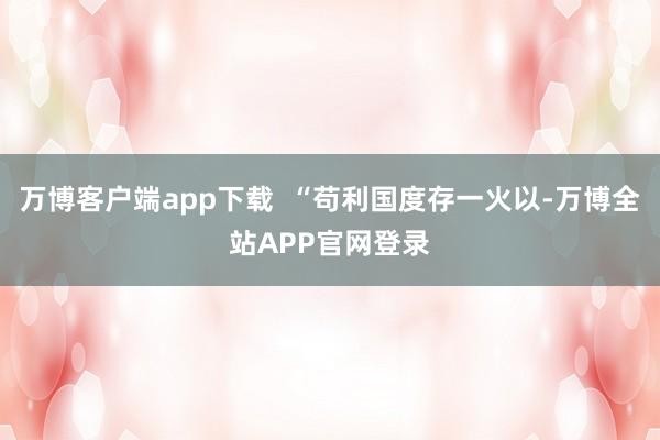 万博客户端app下载 “苟利国度存一火以-万博全站APP官网登录