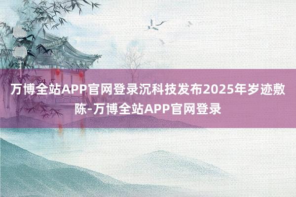 万博全站APP官网登录沉科技发布2025年岁迹敷陈-万博全站APP官网登录