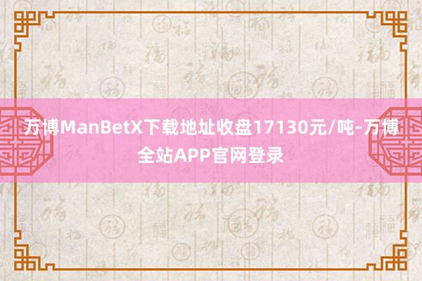 万博ManBetX下载地址收盘17130元/吨-万博全站APP官网登录
