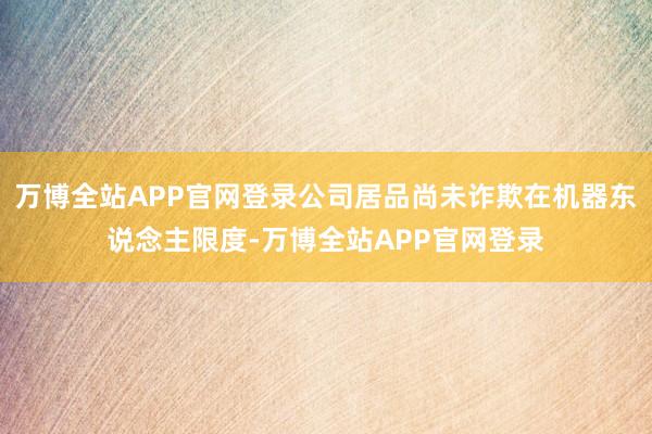 万博全站APP官网登录公司居品尚未诈欺在机器东说念主限度-万博全站APP官网登录