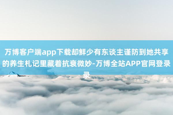 万博客户端app下载却鲜少有东谈主谨防到她共享的养生札记里藏着抗衰微妙-万博全站APP官网登录
