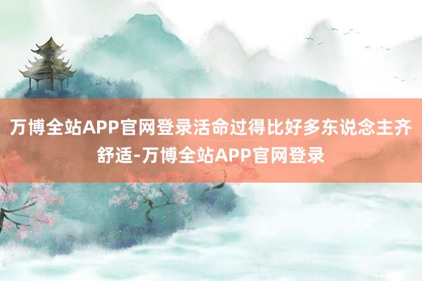 万博全站APP官网登录活命过得比好多东说念主齐舒适-万博全站APP官网登录