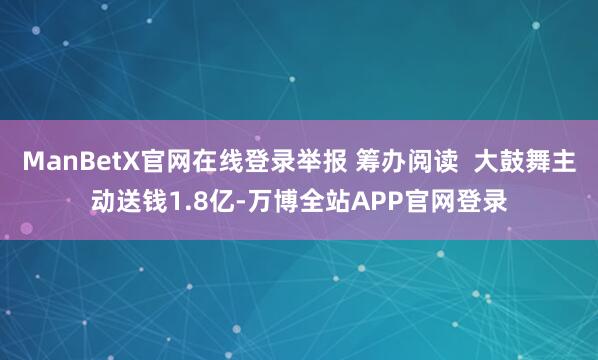 ManBetX官网在线登录举报 筹办阅读 大鼓舞主动送钱1.8亿-万博全站APP官网登录