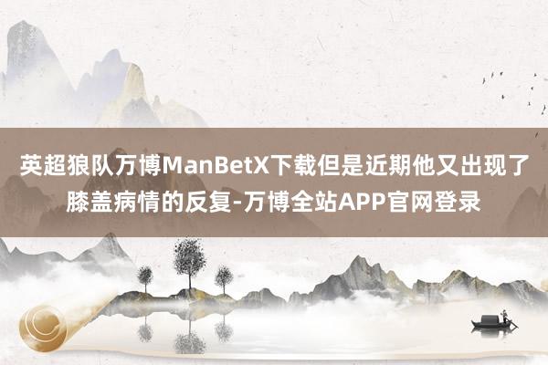 英超狼队万博ManBetX下载但是近期他又出现了膝盖病情的反复-万博全站APP官网登录
