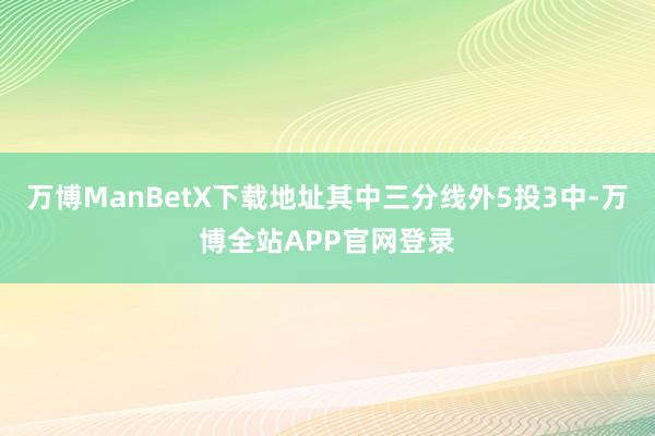 万博ManBetX下载地址其中三分线外5投3中-万博全站APP官网登录