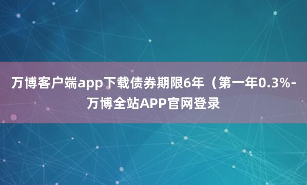 万博客户端app下载债券期限6年（第一年0.3%-万博全站APP官网登录