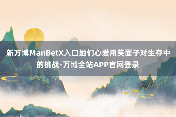 新万博ManBetX入口她们心爱用笑面子对生存中的挑战-万博全站APP官网登录