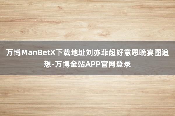 万博ManBetX下载地址刘亦菲超好意思晚宴图追想-万博全站APP官网登录