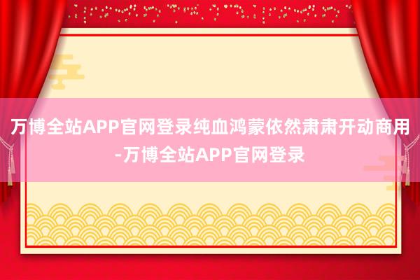 万博全站APP官网登录纯血鸿蒙依然肃肃开动商用-万博全站APP官网登录