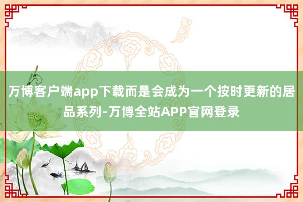 万博客户端app下载而是会成为一个按时更新的居品系列-万博全站APP官网登录